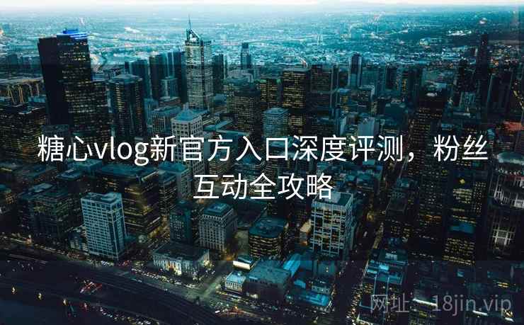 糖心vlog新官方入口深度评测，粉丝互动全攻略
