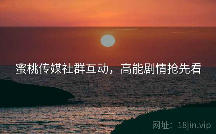 蜜桃传媒社群互动，高能剧情抢先看