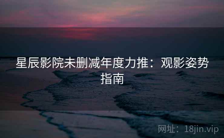 星辰影院未删减年度力推：观影姿势指南