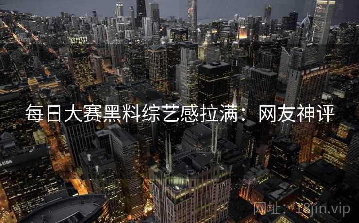 每日大赛黑料综艺感拉满：网友神评