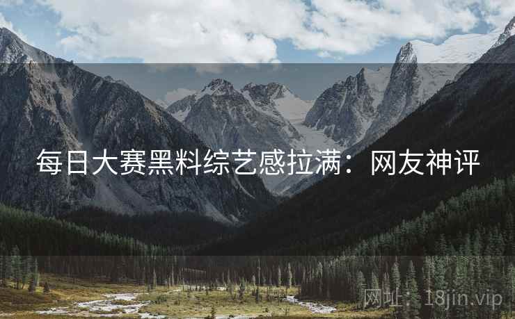 每日大赛黑料综艺感拉满：网友神评