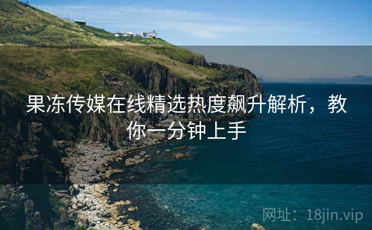 果冻传媒在线精选热度飙升解析，教你一分钟上手