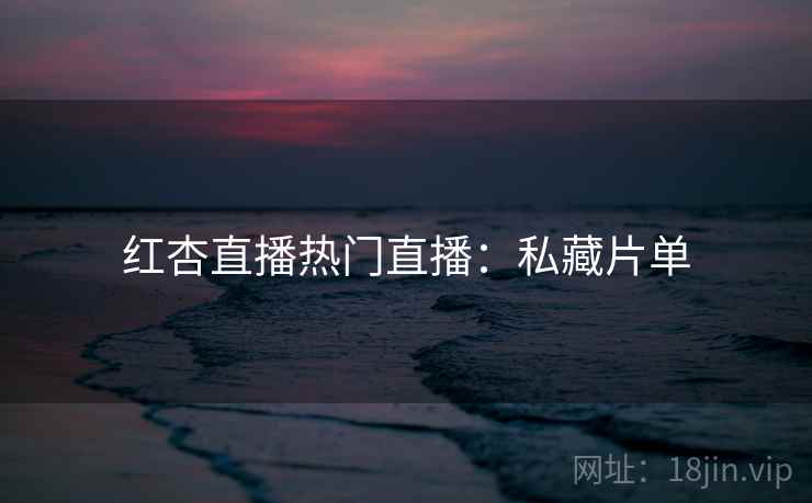 红杏直播热门直播：私藏片单