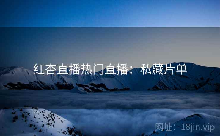 红杏直播热门直播：私藏片单