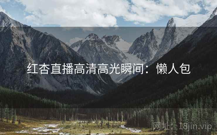 红杏直播高清高光瞬间：懒人包