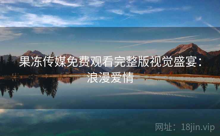 果冻传媒免费观看完整版视觉盛宴：浪漫爱情