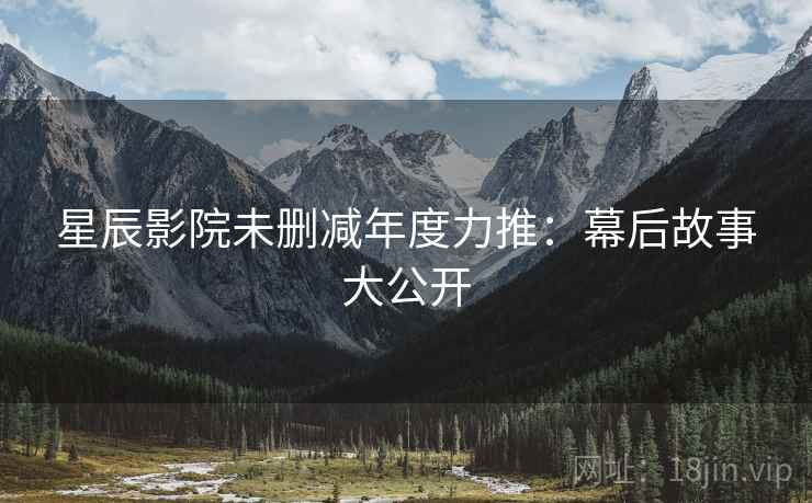 星辰影院未删减年度力推：幕后故事大公开