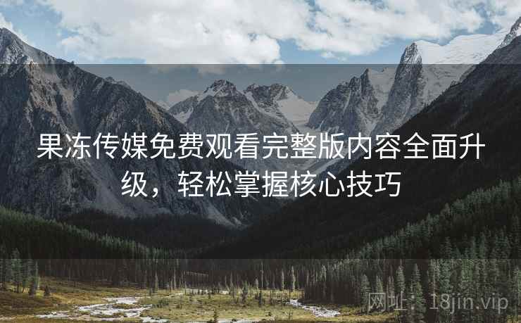 果冻传媒免费观看完整版内容全面升级，轻松掌握核心技巧