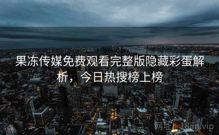 果冻传媒免费观看完整版隐藏彩蛋解析，今日热搜榜上榜