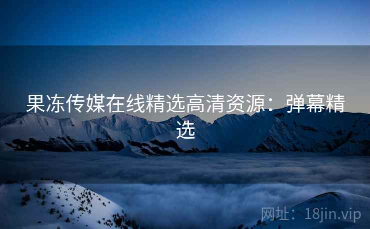 果冻传媒在线精选高清资源：弹幕精选