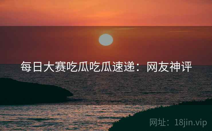 每日大赛吃瓜吃瓜速递：网友神评