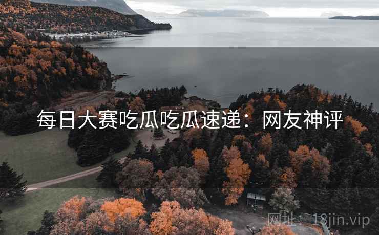 每日大赛吃瓜吃瓜速递：网友神评