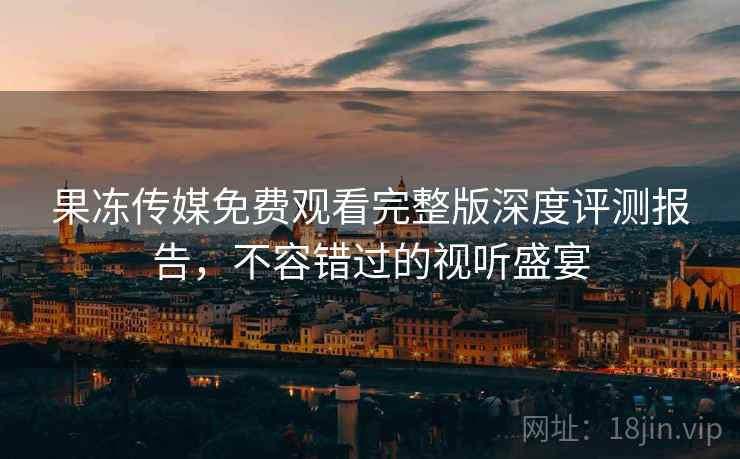 果冻传媒免费观看完整版深度评测报告，不容错过的视听盛宴