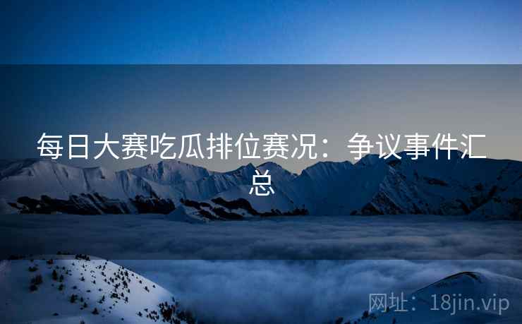 每日大赛吃瓜排位赛况：争议事件汇总