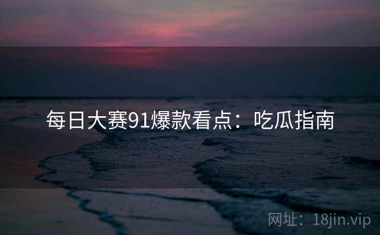 每日大赛91爆款看点：吃瓜指南