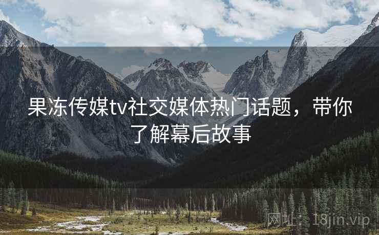 果冻传媒tv社交媒体热门话题，带你了解幕后故事