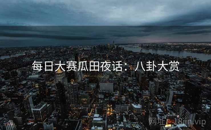 每日大赛瓜田夜话:八卦大赏