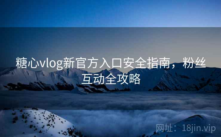 糖心vlog新官方入口安全指南，粉丝互动全攻略